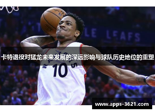 卡特退役对猛龙未来发展的深远影响与球队历史地位的重塑