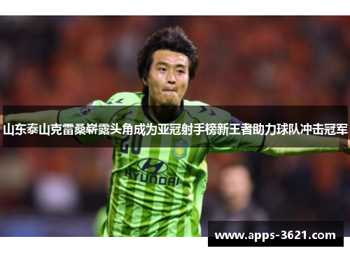 山东泰山克雷桑崭露头角成为亚冠射手榜新王者助力球队冲击冠军