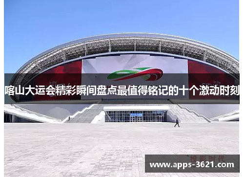 喀山大运会精彩瞬间盘点最值得铭记的十个激动时刻