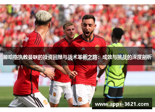 滕哈格执教曼联的投资回报与战术革新之路：成效与挑战的深度剖析