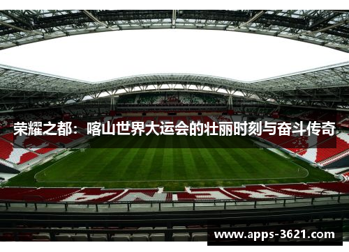 荣耀之都：喀山世界大运会的壮丽时刻与奋斗传奇