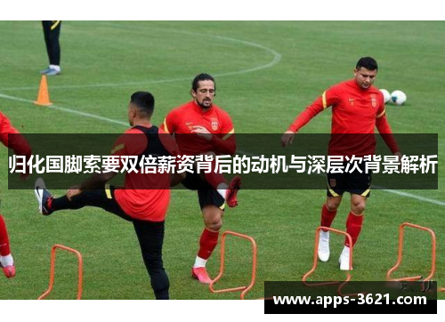 归化国脚索要双倍薪资背后的动机与深层次背景解析